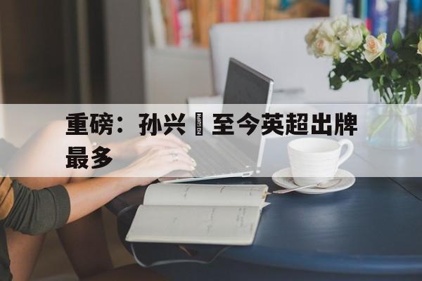 重磅：孙兴慜至今英超出牌最多(孙兴慜英超进了多少球)